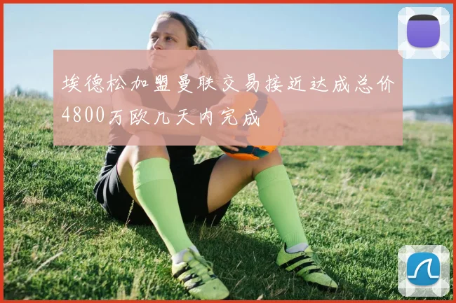 埃德松加盟曼联交易接近达成总价4800万欧几天内完成